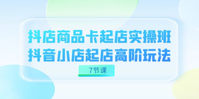 抖店-商品卡起店实战班，抖音小店起店高阶玩法（7节课）-时光论坛