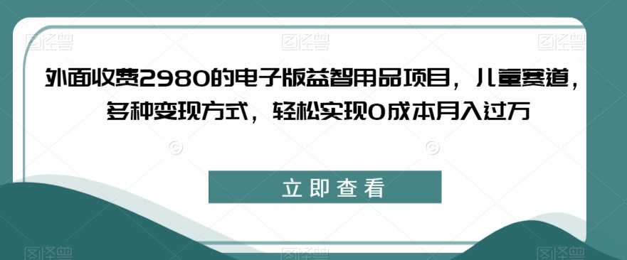 外面收费2980的电子版益智用品项目，儿童赛道，多种变现方式，轻松实现0成本月入过万【揭秘】-时光论坛