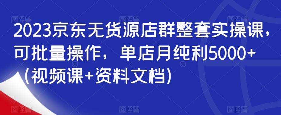 2023京东无货源店群整套实操课，可批量操作，单店月纯利5000+（视频课+资料文档）-时光论坛