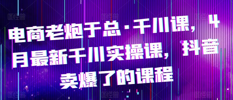 电商老炮于总·千川课，最新千川实操课，抖音卖爆了的课程-时光论坛