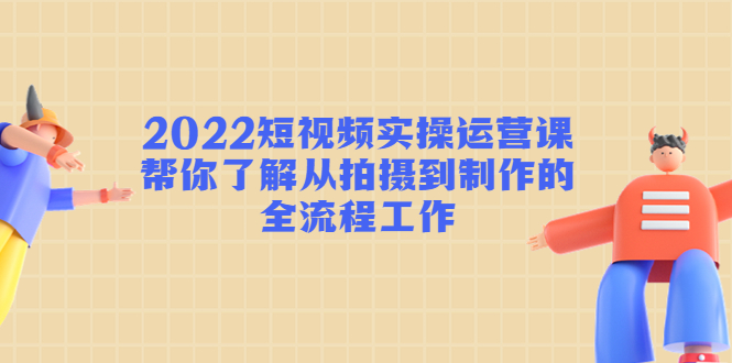 2022短视频实操运营课：帮你了解从拍摄到制作的全流程工作-时光论坛