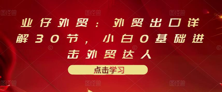 业仔外贸：外贸出口详解30节，小白0基础进击外贸达人 价值666元-时光论坛