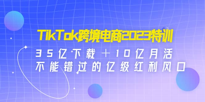 TikTok跨境电商2023特训：35亿下载＋10亿月活，不能错过的亿级红利风口-时光论坛