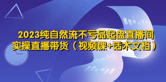 2023纯自然流不亏品起盘直播间，实操直播带货（视频课+话术文档）-时光论坛