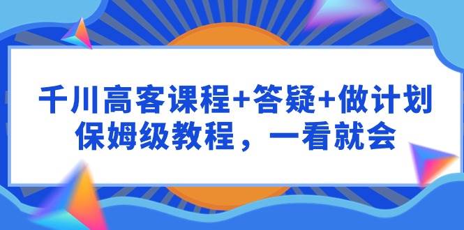 （9664期）千川 高客课程+答疑+做计划，保姆级教程，一看就会-时光论坛