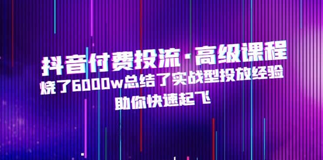 抖音付费投流·高级课程，烧了6000w总结了实战型投放经验，助你快速起飞-时光论坛