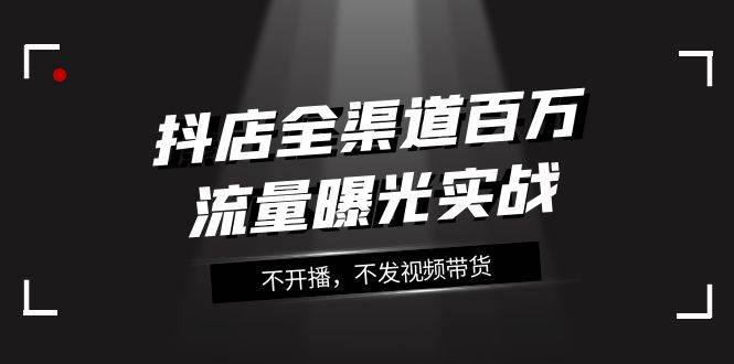 （7863期）抖店-全渠道百万流量曝光实战，不开播，不发视频带货（16节课）-时光论坛