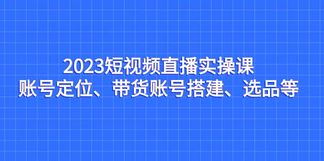 2023短视频直播实操课，账号定位、带货账号搭建、选品等-时光论坛