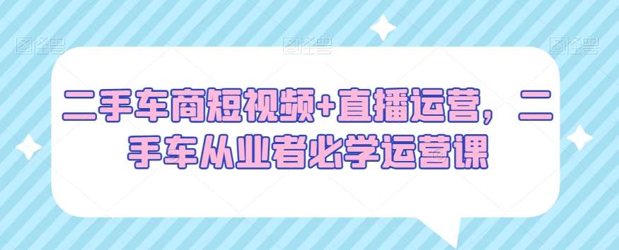 二手车商短视频+直播运营，二手车从业者必学运营课-时光论坛
