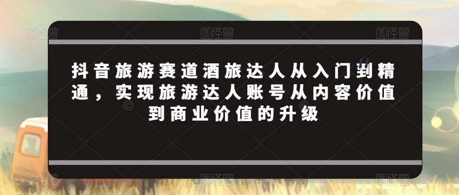 抖音旅游赛道酒旅达人从入门到精通，实现旅游达人账号从内容价值到商业价值的升级-时光论坛