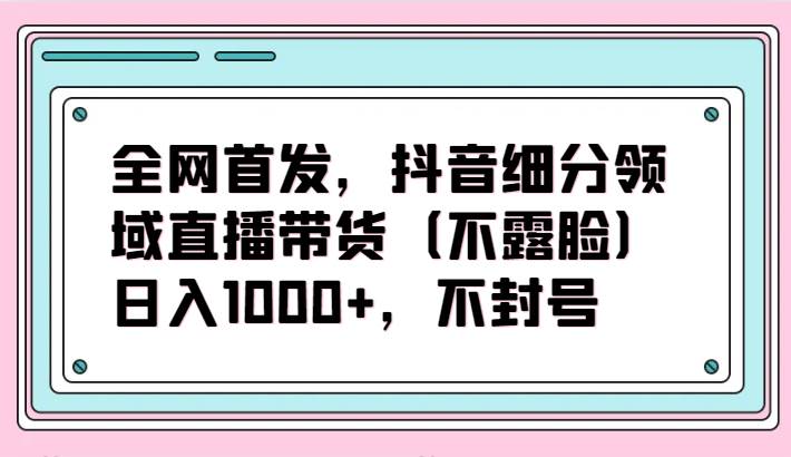 全网首发，抖音细分领域直播带货（不露脸）项目，日入1000+，不封号-时光论坛