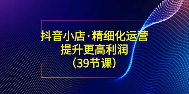 （8850期）抖音小店·精细化运营：提升·更高利润（39节课）-时光论坛