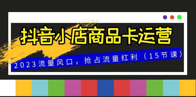 （8012期）抖音小店商品卡运营，2023流量风口，抢占流量红利（15节课）-时光论坛