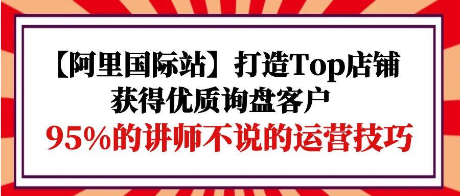 （9976期）【阿里国际站】打造Top店铺-获得优质询盘客户，95%的讲师不说的运营技巧-时光论坛