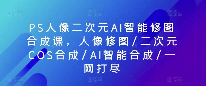 PS人像二次元AI智能修图合成课，人像修图/二次元COS合成/AI智能合成/一网打尽-时光论坛