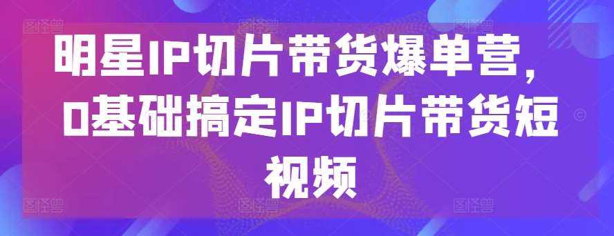 明星IP切片带货爆单营，0基础搞定IP切片带货短视频-时光论坛