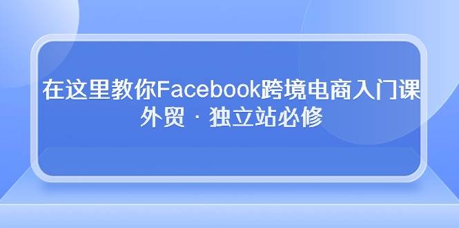 （10259期）在这里教你Facebook跨境电商入门课，外贸·独立站必修-时光论坛