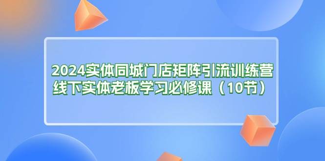 （11258期）2024实体同城门店矩阵引流训练营，线下实体老板学习必修课（10节）-时光论坛