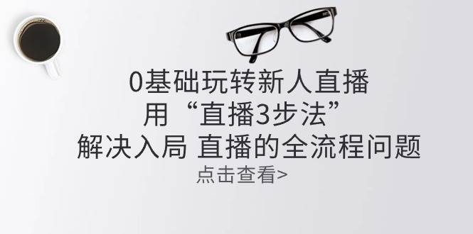 （10916期）零基础玩转新人直播：用“直播3步法”解决入局 直播全流程问题-时光论坛