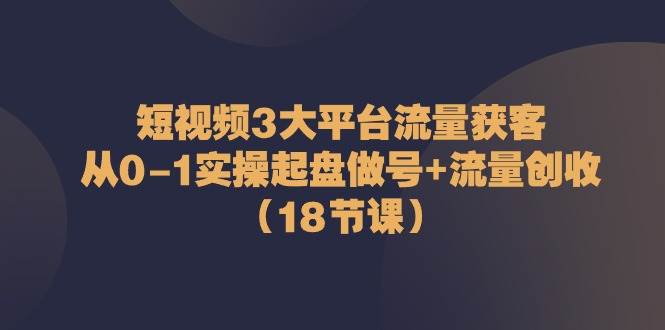 短视频3大平台流量获客：从0-1实操起盘做号+流量创收（18节课）-时光论坛