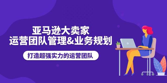 （11112期）亚马逊大卖家-运营团队管理&业务规划，打造超强实力的运营团队-时光论坛