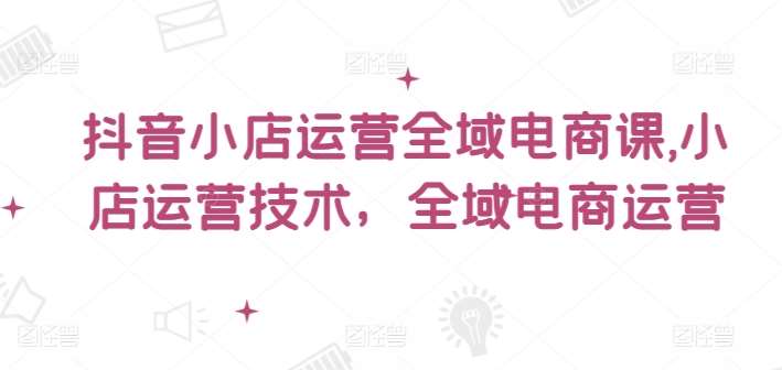 抖音小店运营全域电商课，​小店运营技术，全域电商运营-时光论坛