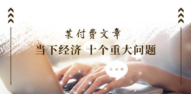 （11707期）某付费文章《当下经济 十个重大问题》覆盖了大家关心的全部经济类话题-时光论坛