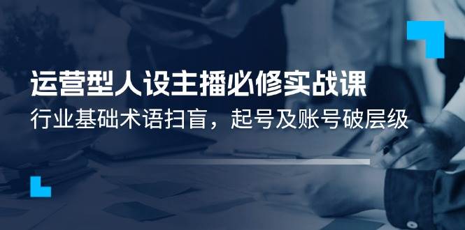 （11605期）运营型·人设主播必修实战课：行业基础术语扫盲，起号及账号破层级-时光论坛