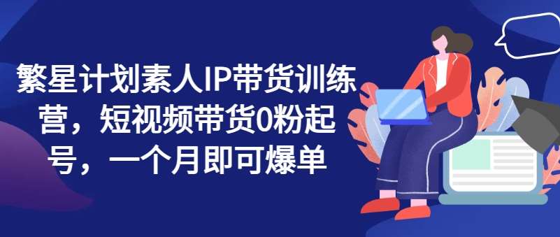 繁星计划素人IP带货训练营，短视频带货0粉起号，一个月即可爆单-时光论坛