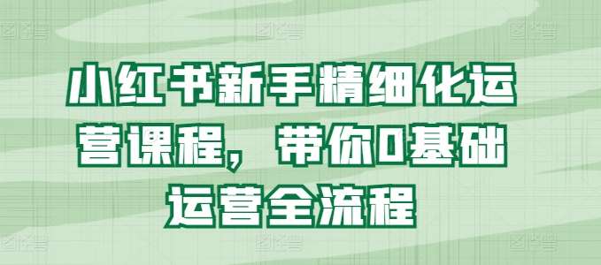 小红书新手精细化运营课程，带你0基础运营全流程-时光论坛