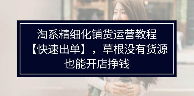 （11937期）淘系精细化铺货运营教程【快速出单】，草根没有货源，也能开店挣钱-时光论坛