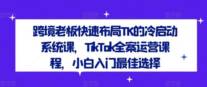 跨境老板快速布局TK的冷启动系统课，TikTok全案运营课程，小白入门最佳选择-时光论坛