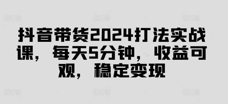 抖音带货2024打法实战课，每天5分钟，收益可观，稳定变现【揭秘】-时光论坛