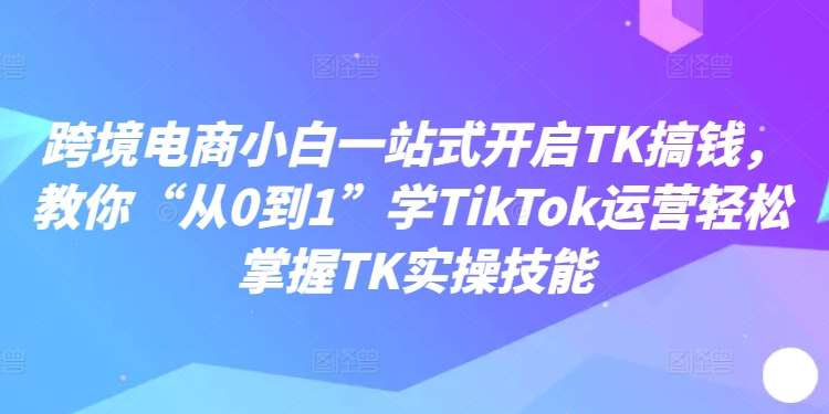 跨境电商小白一站式开启TK搞钱，教你“从0到1”学TikTok运营轻松掌握TK实操技能-时光论坛