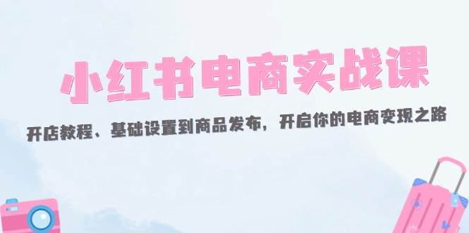 （12367期）小红书电商实战课：开店教程、基础设置到商品发布，开启你的电商变现之路-时光论坛