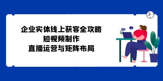 （12966期）企业实体线上获客全攻略：短视频制作、直播运营与矩阵布局-时光论坛