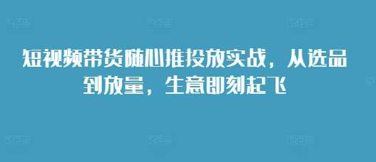 短视频带货随心推投放实战，从选品到放量，生意即刻起飞-时光论坛